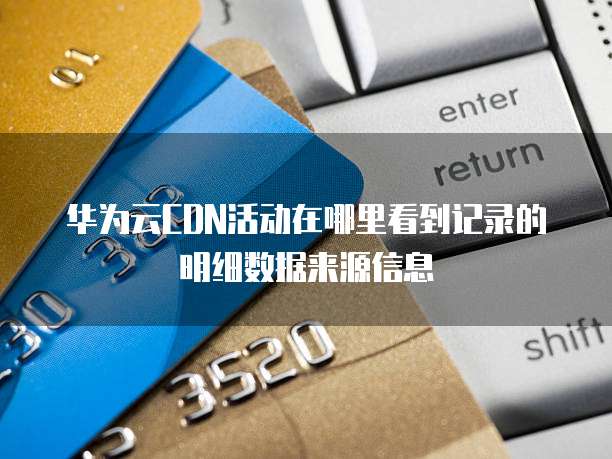 华为云CDN活动在哪里看到记录的明细数据来源信息