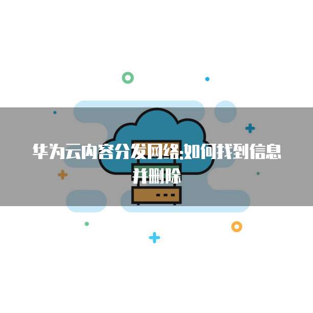 华为云内容分发网络:如何找到信息并删除