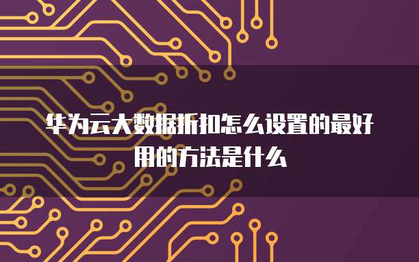 华为云大数据折扣怎么设置的最好用的方法是什么