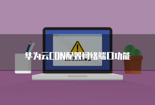 华为云CDN配置网络端口功能