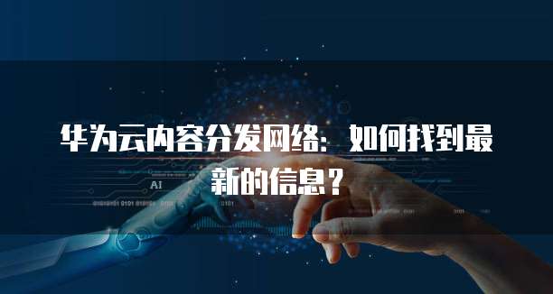华为云内容分发网络:如何找到最新的信息?