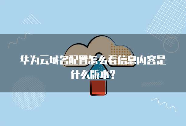 华为云域名配置怎么看信息内容是什么版本?