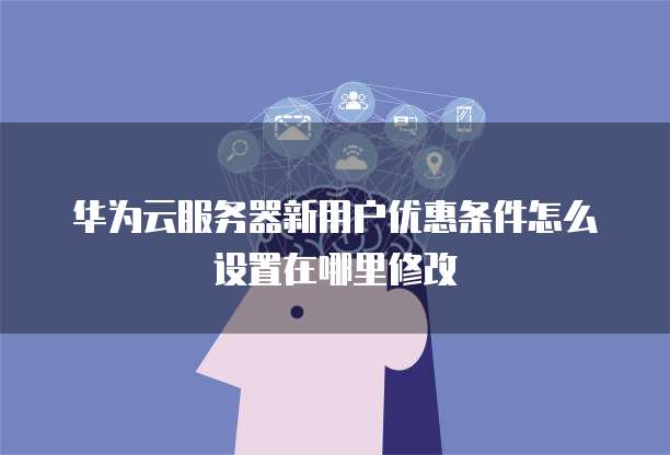 华为云服务器新用户优惠条件怎么设置在哪里修改