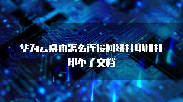 华为云桌面怎么连接网络打印机打印不了文档