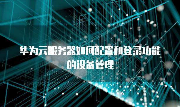 华为云服务器如何配置和登录功能的设备管理