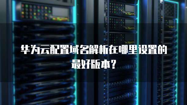 华为云配置域名解析在哪里设置的最好版本?