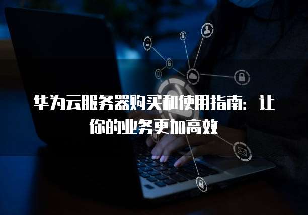 华为云服务器购买和使用指南:让你的业务更加高效