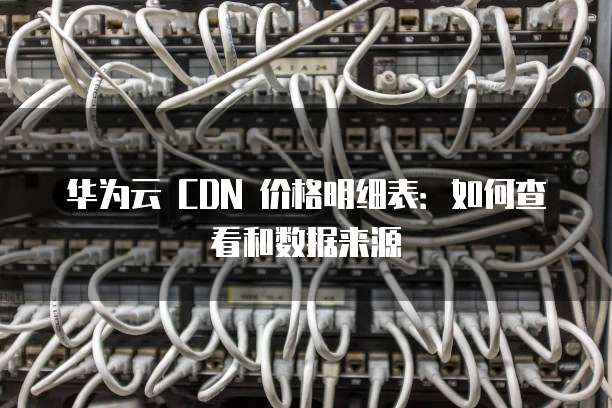 华为云 CDN 价格明细表:如何查看和数据来源