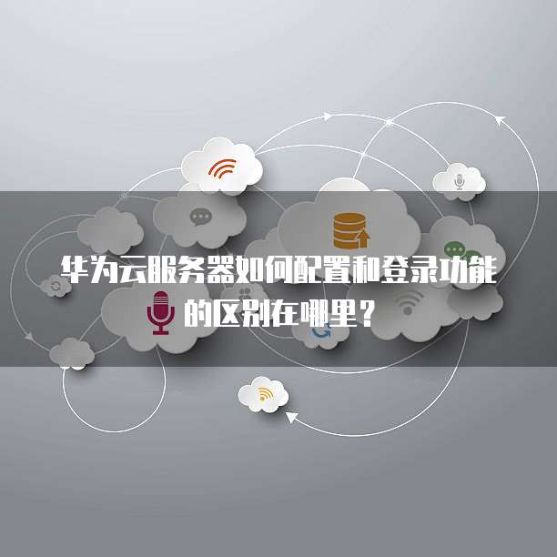 华为云服务器如何配置和登录功能的区别在哪里?
