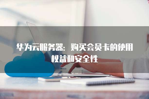 华为云服务器：购买会员卡的使用权益和安全性
