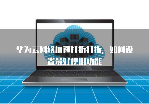 华为云网络加速打折打折,如何设置最好使用功能