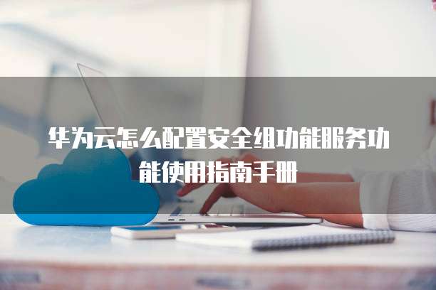 华为云怎么配置安全组功能服务功能使用指南手册