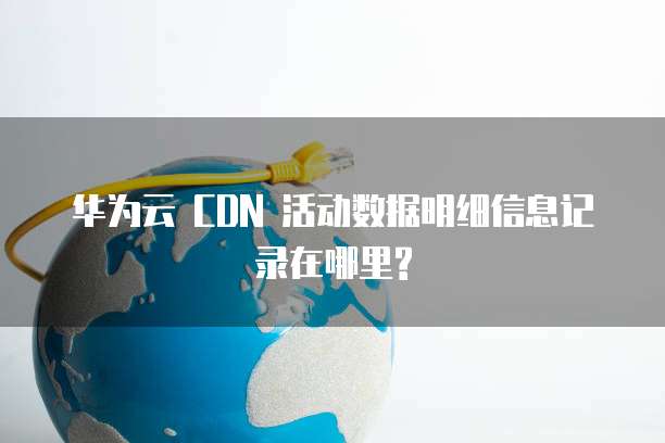 华为云 CDN 活动数据明细信息记录在哪里?