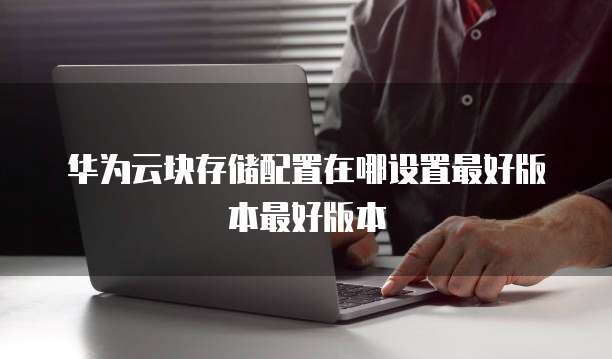 华为云块存储配置在哪设置最好版本最好版本