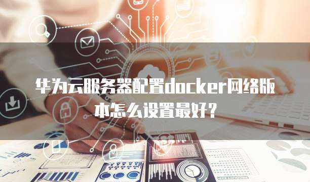 华为云服务器配置docker网络版本怎么设置最好?