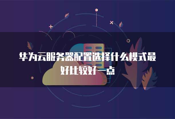 华为云服务器配置选择什么模式最好比较好一点