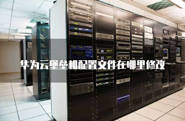 华为云堡垒机配置文件在哪里修改