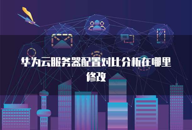 华为云服务器配置对比分析在哪里修改