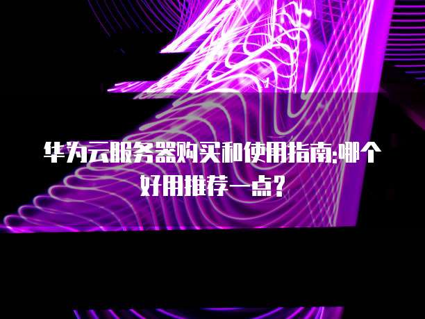 华为云服务器购买和使用指南:哪个好用推荐一点?