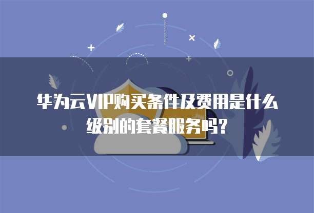 华为云VIP购买条件及费用是什么级别的套餐服务吗?