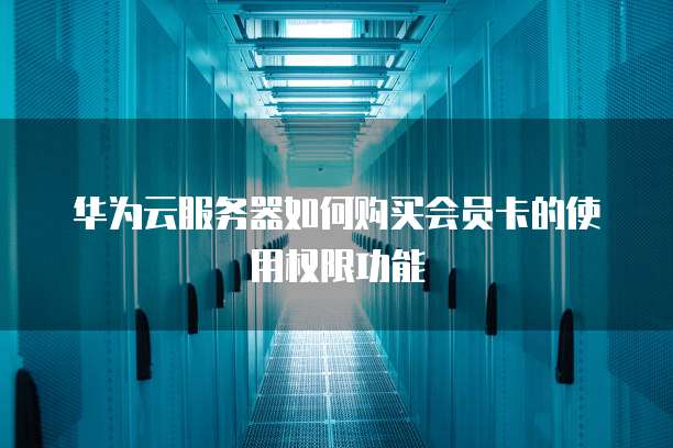 华为云服务器如何购买会员卡的使用权限功能