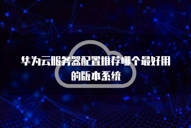 华为云服务器配置推荐哪个最好用的版本系统