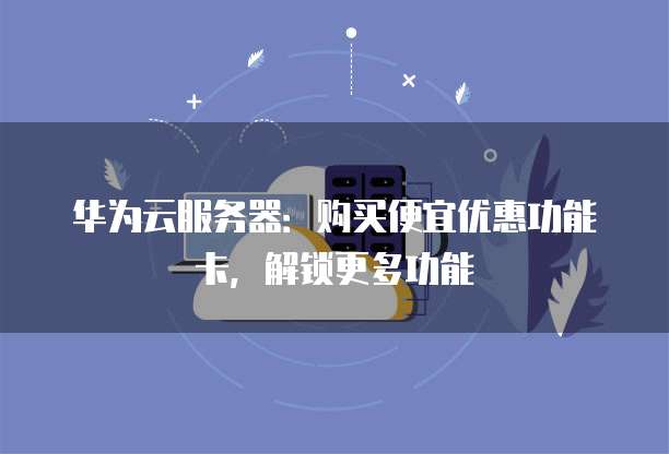 华为云服务器:购买便宜优惠功能卡,解锁更多功能