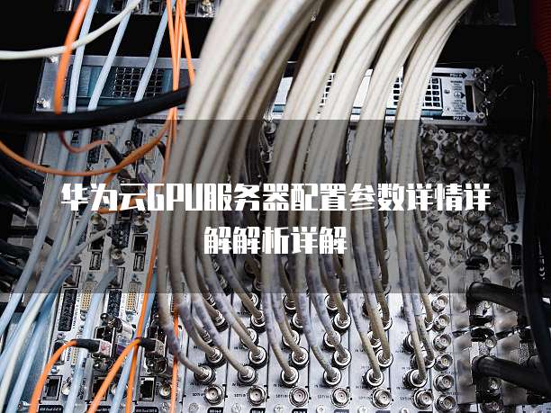 华为云GPU服务器配置参数详情详解解析详解