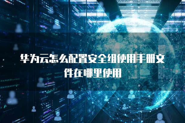 华为云怎么配置安全组使用手册文件在哪里使用