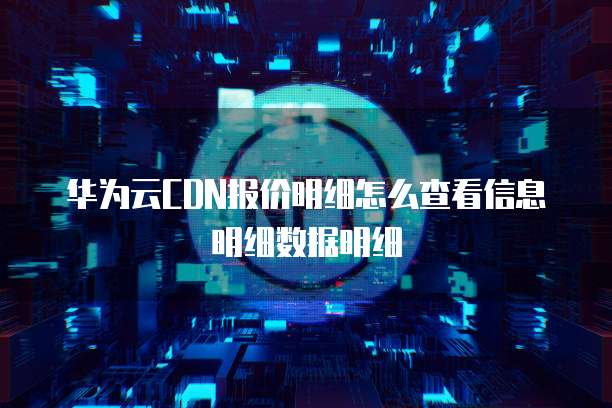 华为云CDN报价明细怎么查看信息明细数据明细