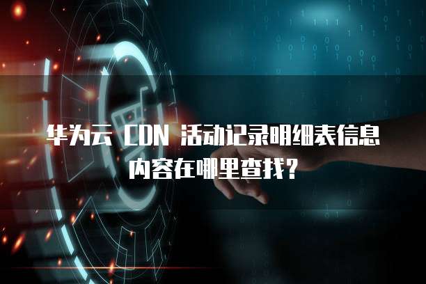 华为云 CDN 活动记录明细表信息内容在哪里查找？