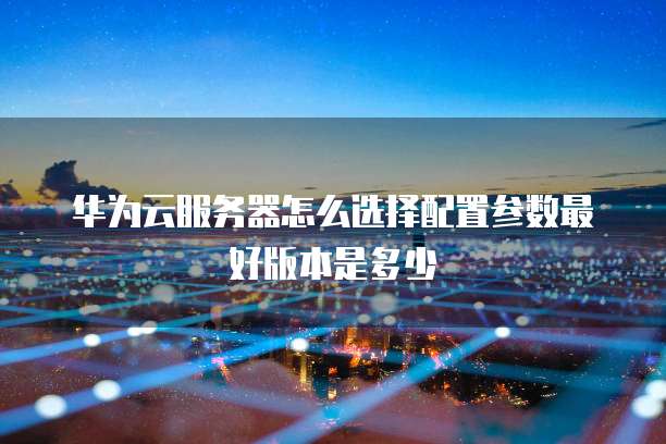 华为云服务器怎么选择配置参数最好版本是多少