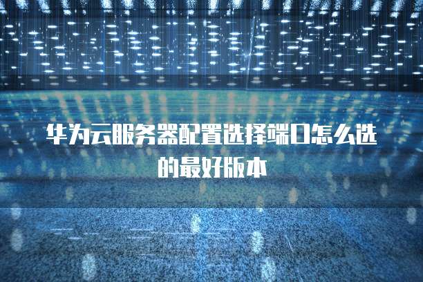 华为云服务器配置选择端口怎么选的最好版本