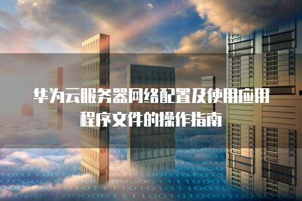 华为云服务器网络配置及使用应用程序文件的操作指南