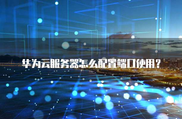 华为云服务器怎么配置端口使用?