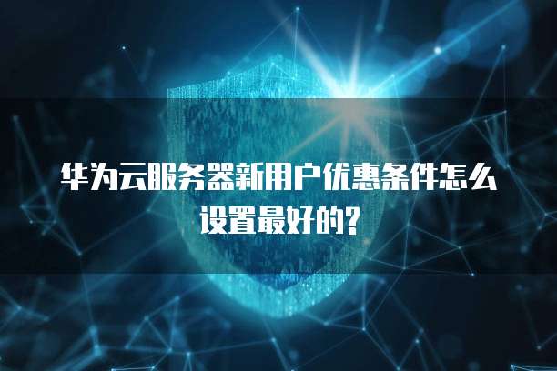 华为云服务器新用户优惠条件怎么设置最好的?
