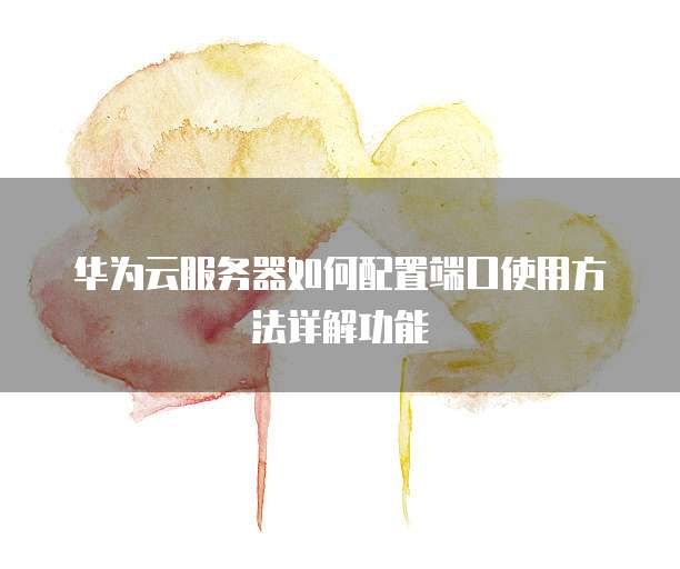 华为云服务器如何配置端口使用方法详解功能