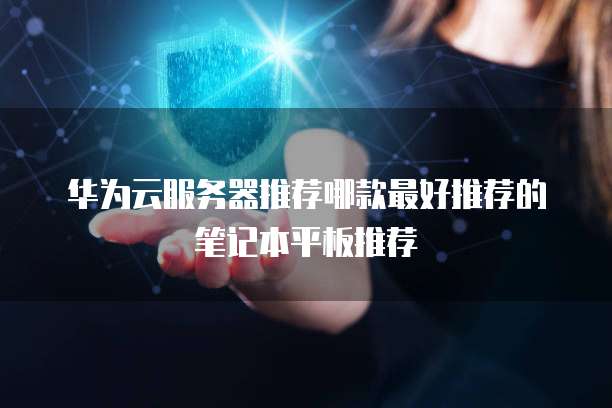 华为云服务器推荐哪款最好推荐的笔记本平板推荐