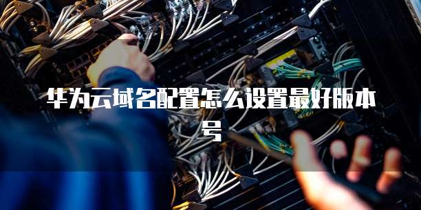 华为云域名配置怎么设置最好版本号