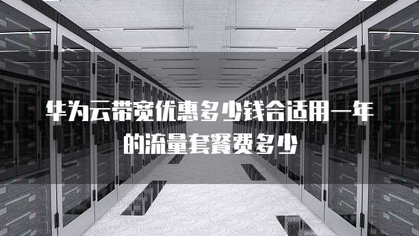 华为云带宽优惠多少钱合适用一年的流量套餐费多少