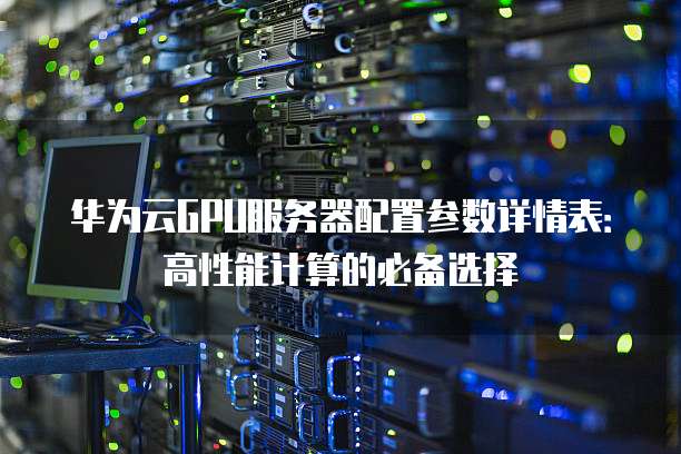 华为云GPU服务器配置参数详情表：高性能计算的必备选择