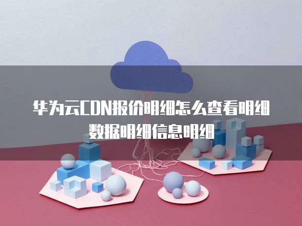 华为云CDN报价明细怎么查看明细数据明细信息明细