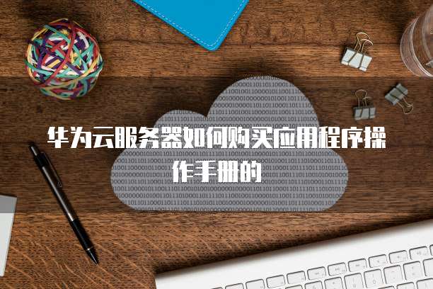 华为云服务器如何购买应用程序操作手册的