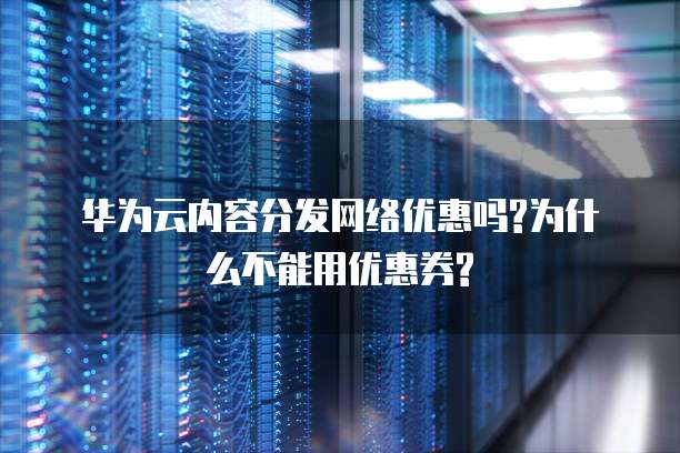 华为云内容分发网络优惠吗?为什么不能用优惠券?