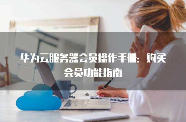 华为云服务器会员操作手册:购买会员功能指南
