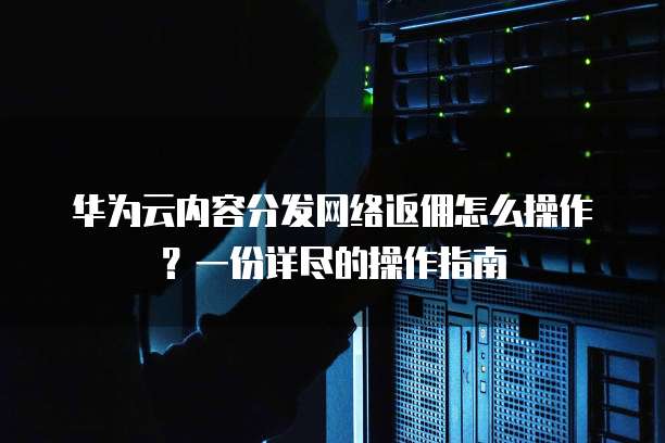 华为云内容分发网络返佣怎么操作?一份详尽的操作指南