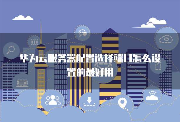 华为云服务器配置选择端口怎么设置的最好用
