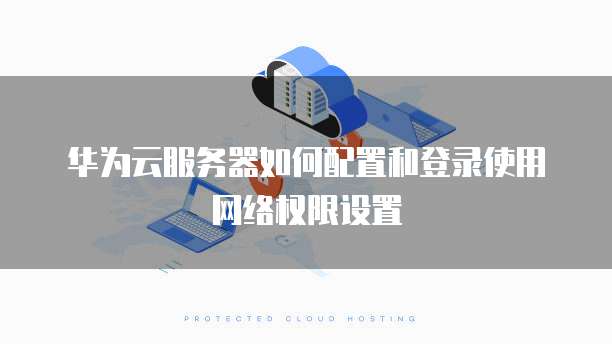 华为云服务器如何配置和登录使用网络权限设置