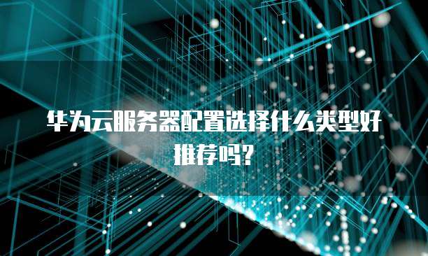 华为云服务器配置选择什么类型好推荐吗?
