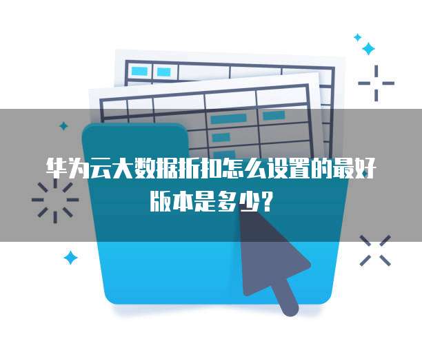 华为云大数据折扣怎么设置的最好版本是多少?